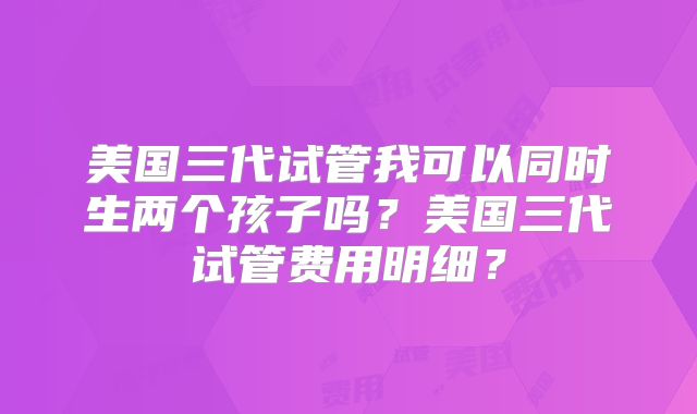 美国三代试管我可以同时生两个孩子吗?美国三代试管费用明细?
