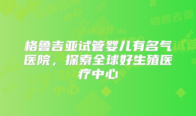 格鲁吉亚试管婴儿有名气医院，探索全球好生殖医疗中心
