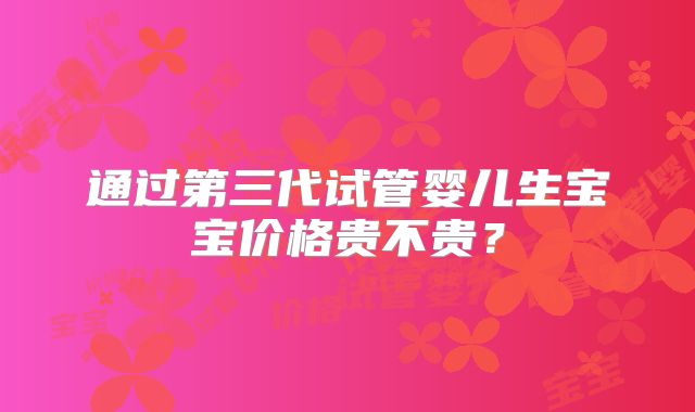通过第三代试管婴儿生宝宝价格贵不贵？