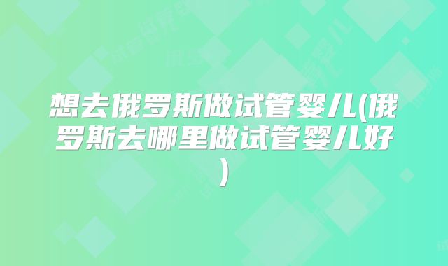 想去俄罗斯做试管婴儿(俄罗斯去哪里做试管婴儿好)