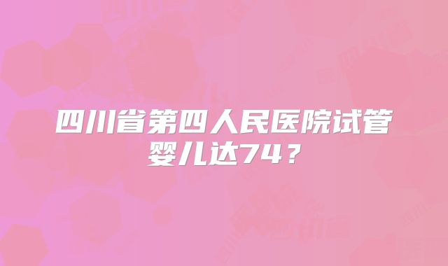四川省第四人民医院试管婴儿达74？