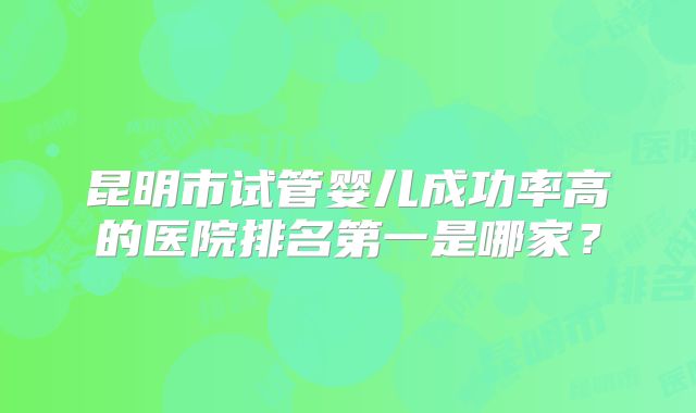 昆明市试管婴儿成功率高的医院排名第一是哪家?