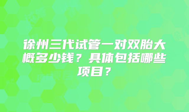 徐州三代试管一对双胎大概多少钱？具体包括哪些项目？