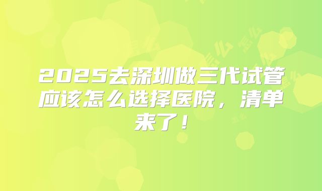 2025去深圳做三代试管应该怎么选择医院，清单来了！