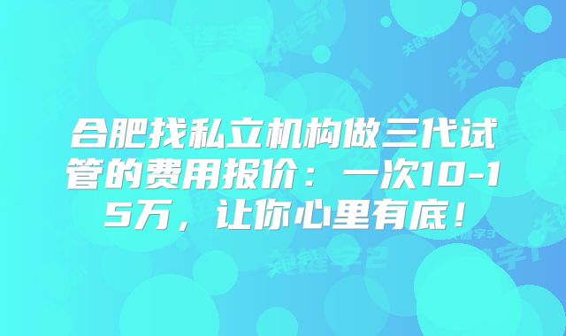 合肥找私立机构做三代试管的费用报价：一次10-15万，让你心里有底！