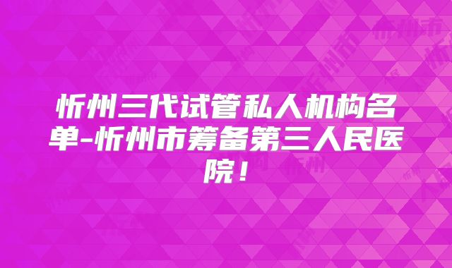 忻州三代试管私人机构名单-忻州市筹备第三人民医院！