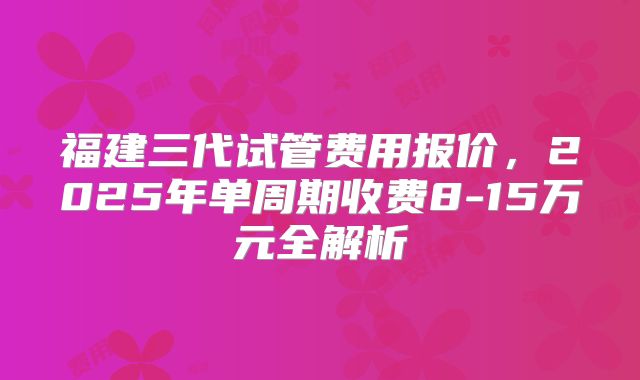 福建三代试管费用报价，2025年单周期收费8-15万元全解析