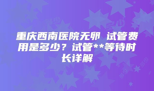重庆西南医院无卵�试管费用是多少？试管**等待时长详解