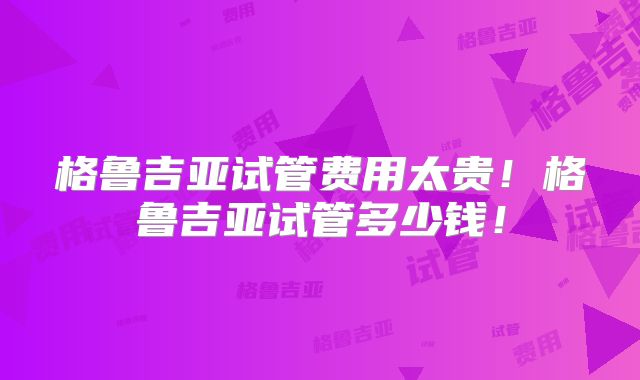 格鲁吉亚试管费用太贵！格鲁吉亚试管多少钱！