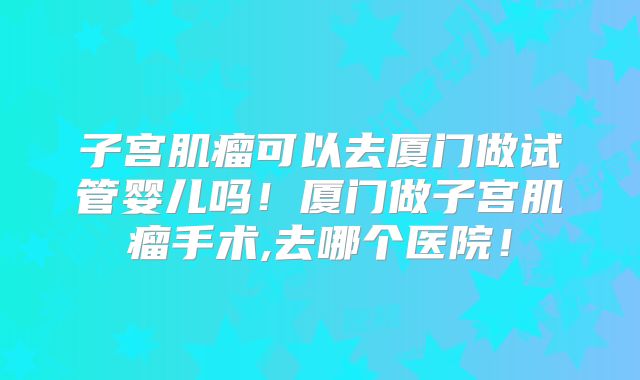 子宫肌瘤可以去厦门做试管婴儿吗!厦门做子宫肌瘤手术,去哪个医院!