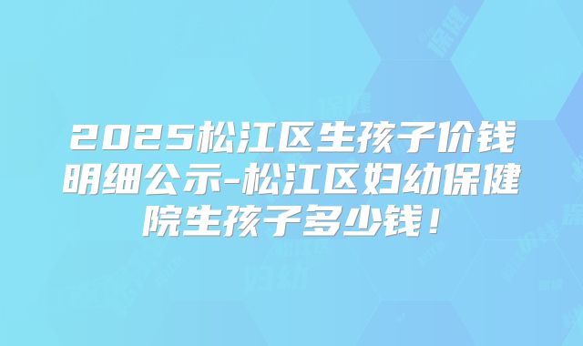 2025松江区生孩子价钱明细公示-松江区妇幼保健院生孩子多少钱！