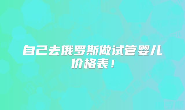 自己去俄罗斯做试管婴儿价格表!