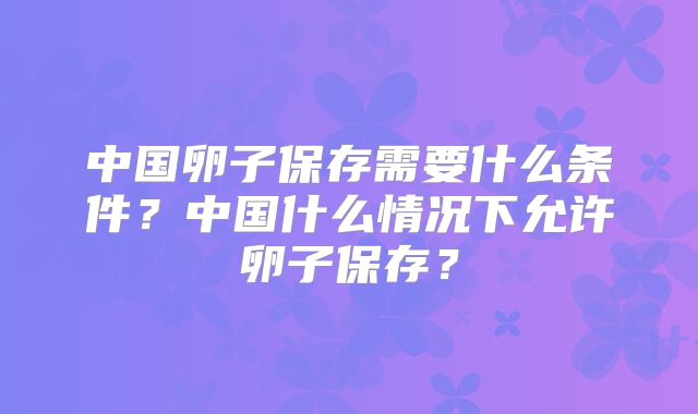 中国卵子保存需要什么条件？中国什么情况下允许卵子保存？