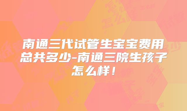南通三代试管生宝宝费用总共多少-南通三院生孩子怎么样!