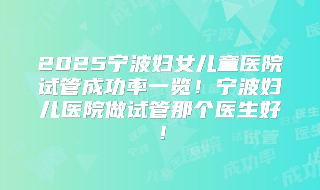 2025宁波妇女儿童医院试管成功率一览!宁波妇儿医院做试管那个医生好!