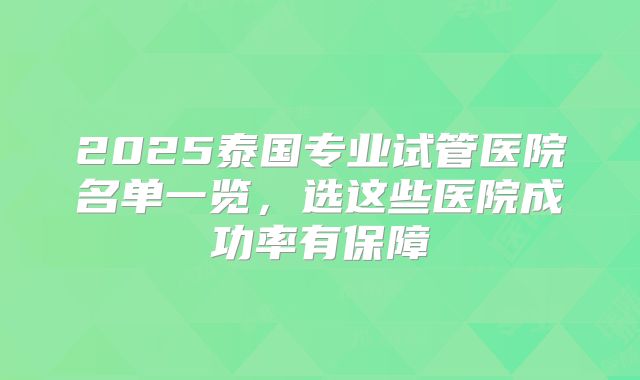 2025泰国专业试管医院名单一览,选这些医院成功率有保障