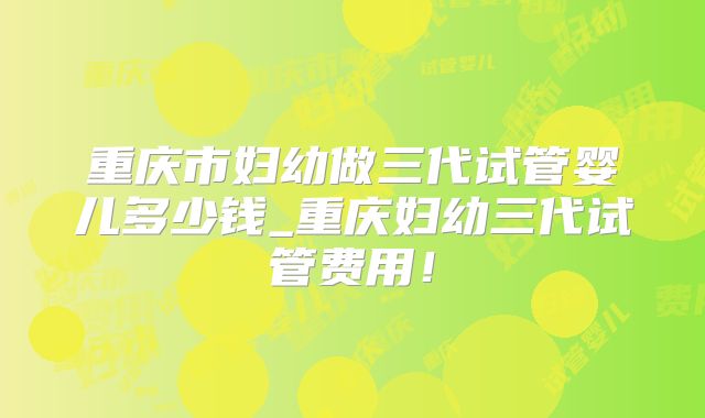 重庆市妇幼做三代试管婴儿多少钱_重庆妇幼三代试管费用!