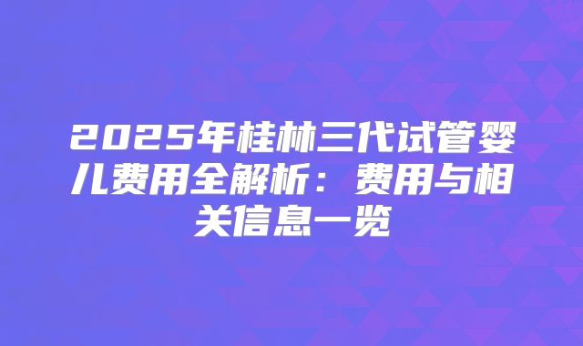 2025年桂林三代试管婴儿费用全解析：费用与相关信息一览