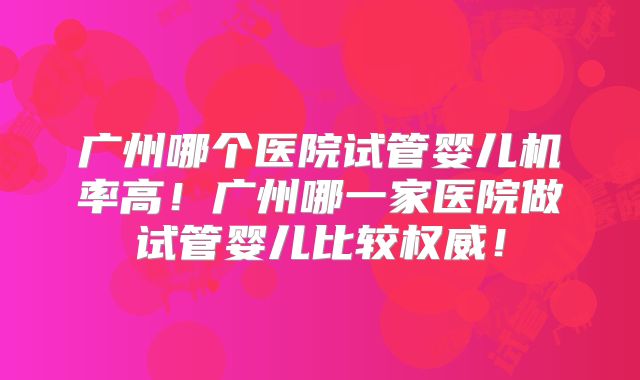 广州哪个医院试管婴儿机率高!广州哪一家医院做试管婴儿比较权威!