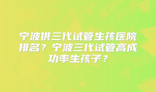 宁波供三代试管生孩医院排名？宁波三代试管高成功率生孩子？