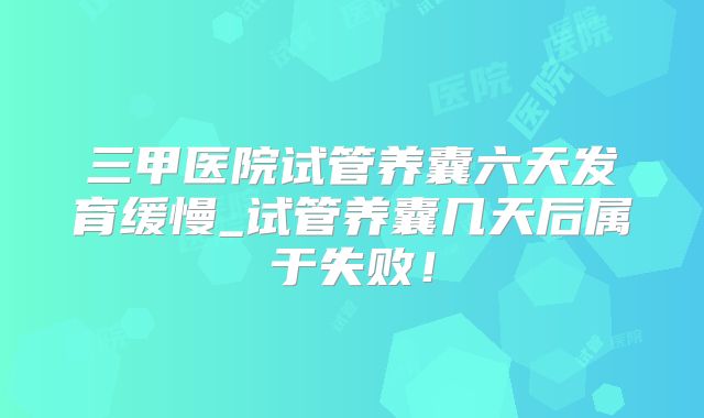 三甲医院试管养囊六天发育缓慢_试管养囊几天后属于失败!