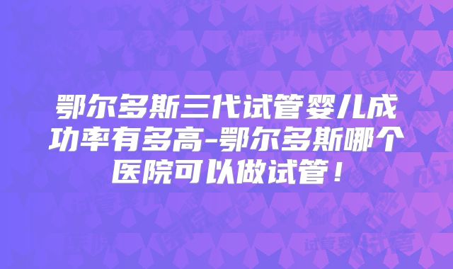 鄂尔多斯三代试管婴儿成功率有多高-鄂尔多斯哪个医院可以做试管！
