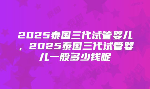 2025泰国三代试管婴儿,2025泰国三代试管婴儿一般多少钱呢