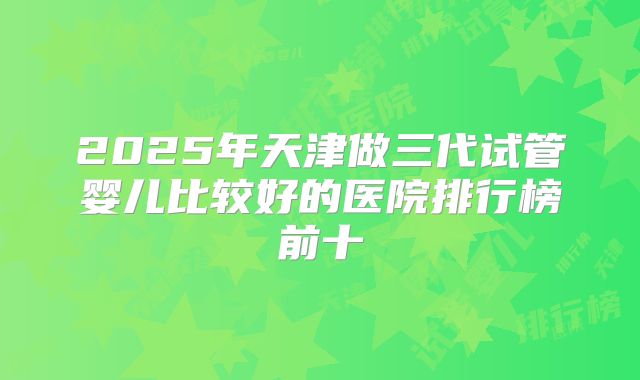 2025年天津做三代试管婴儿比较好的医院排行榜前十