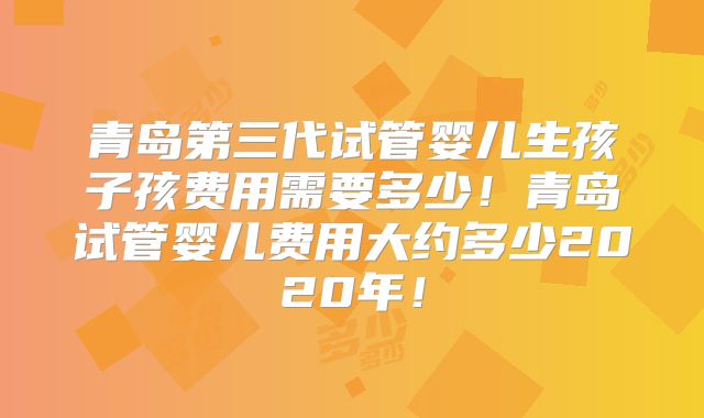 青岛第三代试管婴儿生孩子孩费用需要多少！青岛试管婴儿费用大约多少2020年！