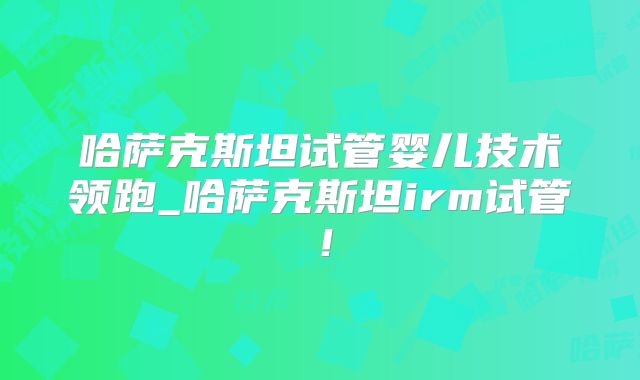 哈萨克斯坦试管婴儿技术领跑_哈萨克斯坦irm试管！