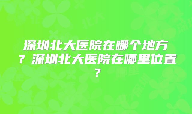 深圳北大医院在哪个地方?深圳北大医院在哪里位置?
