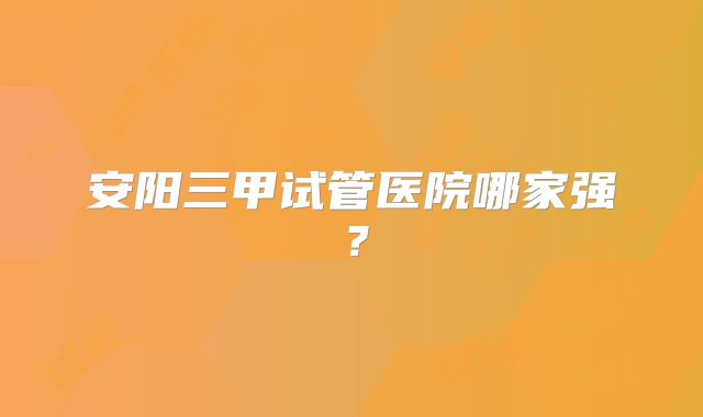 安阳三甲试管医院哪家强？