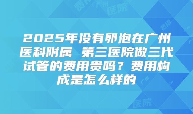 2025年没有卵泡在广州医科附属 第三医院做三代试管的费用贵吗？费用构成是怎么样的