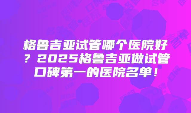 格鲁吉亚试管哪个医院好?2025格鲁吉亚做试管口碑第一的医院名单!