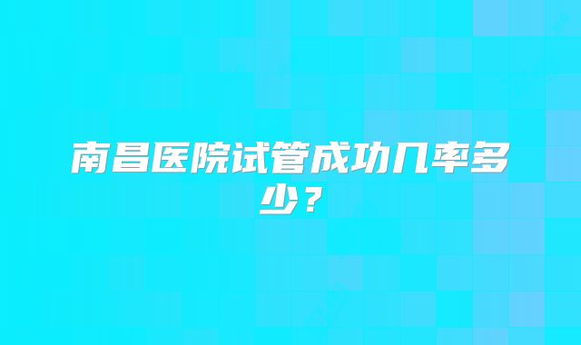 南昌医院试管成功几率多少？