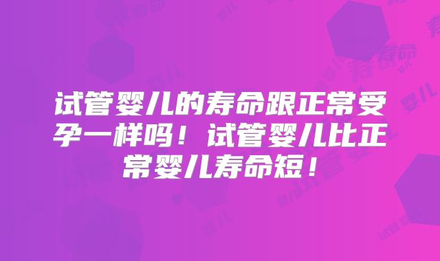 试管婴儿的寿命跟正常受孕一样吗!试管婴儿比正常婴儿寿命短!