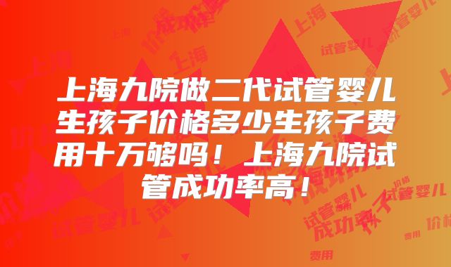 上海九院做二代试管婴儿生孩子价格多少生孩子费用十万够吗！上海九院试管成功率高！
