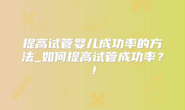 提高试管婴儿成功率的方法_如何提高试管成功率？！