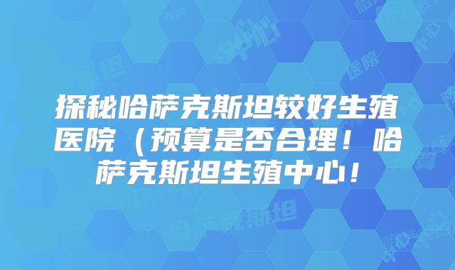 探秘哈萨克斯坦较好生殖医院（预算是否合理！哈萨克斯坦生殖中心！