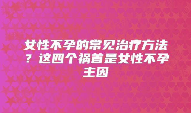 女性不孕的常见治疗方法?这四个祸首是女性不孕主因