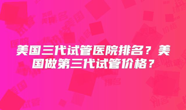 美国三代试管医院排名？美国做第三代试管价格？
