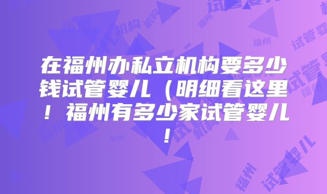在福州办私立机构要多少钱试管婴儿(明细看这里!福州有多少家试管婴儿!