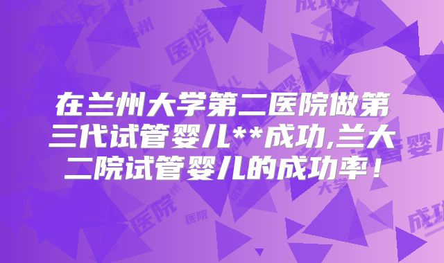 在兰州大学第二医院做第三代试管婴儿**成功,兰大二院试管婴儿的成功率！