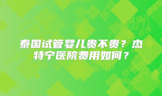 泰国试管婴儿贵不贵?杰特宁医院费用如何?