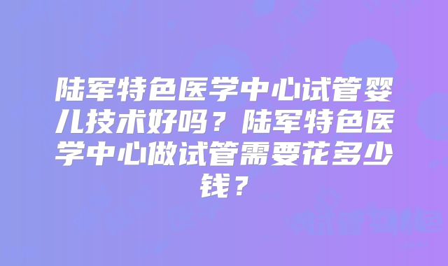 陆军特色医学中心试管婴儿技术好吗？陆军特色医学中心做试管需要花多少钱？