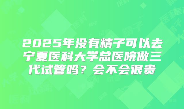 2025年没有精子可以去宁夏医科大学总医院做三代试管吗？会不会很贵