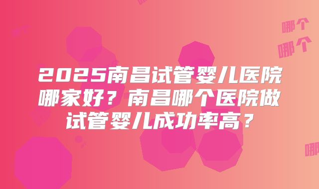2025南昌试管婴儿医院哪家好?南昌哪个医院做试管婴儿成功率高?