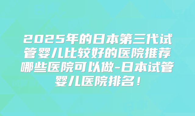 2025年的日本第三代试管婴儿比较好的医院推荐哪些医院可以做-日本试管婴儿医院排名！