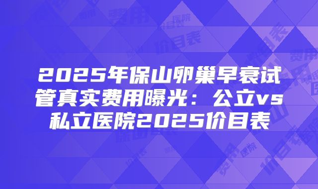 2025年保山卵巢早衰试管真实费用曝光：公立vs私立医院2025价目表