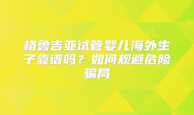 格鲁吉亚试管婴儿海外生子靠谱吗？如何规避危险骗局